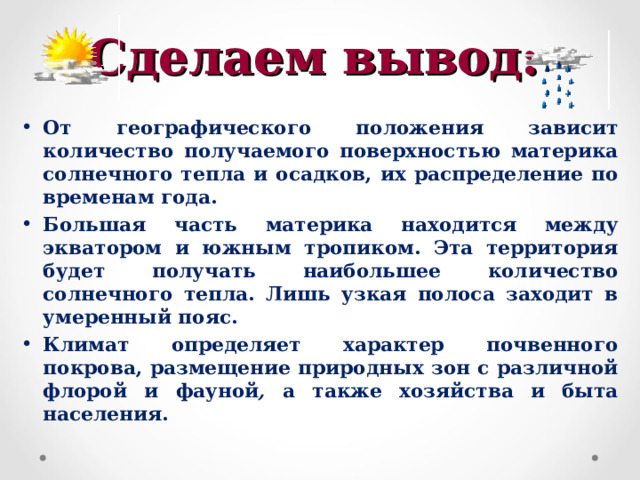 Сделаем вывод: От географического положения зависит количество получаемого поверхностью материка солнечного тепла и осадков, их распределение по временам года. Большая часть материка находится между экватором и южным тропиком. Эта территория будет получать наибольшее количество солнечного тепла. Лишь узкая полоса заходит в умеренный пояс. Климат определяет характер почвенного покрова, размещение природных зон с различной флорой и фауной , а также хозяйства и быта населения.  