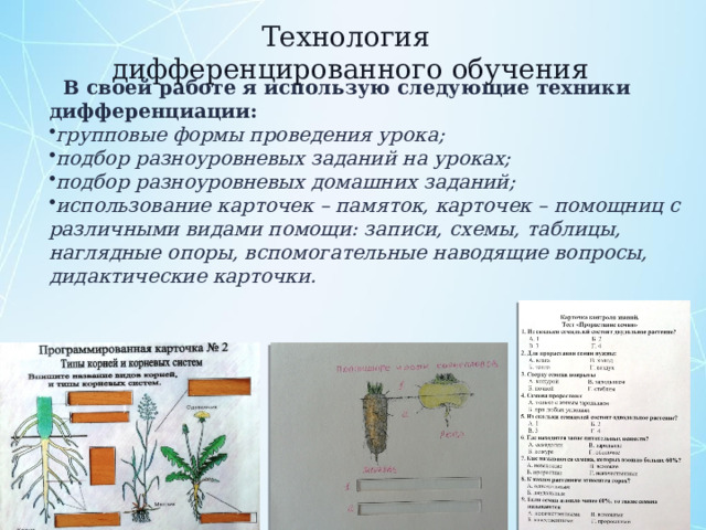 Технология дифференцированного обучения  В своей работе я использую следующие техники дифференциации: групповые формы проведения урока; подбор разноуровневых заданий на уроках; подбор разноуровневых домашних заданий; использование карточек – памяток, карточек – помощниц с различными видами помощи: записи, схемы, таблицы, наглядные опоры, вспомогательные наводящие вопросы, дидактические карточки.  