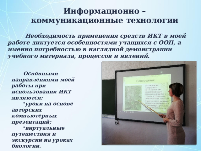 Информационно – коммуникационные технологии  Необходимость применения средств ИКТ в моей работе диктуется особенностями учащихся с ООП, а именно потребностью в наглядной демонстрации учебного материала, процессов и явлений.  Основными направлениями моей работы при использовании ИКТ являются: уроки на основе авторских компьютерных презентаций; виртуальные путешествия и экскурсии на уроках биологии. 