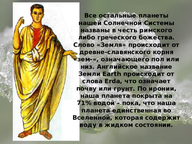 Все остальные планеты нашей Солнечной Системы названы в честь римского либо греческого божества. Слово «Земля» происходит от древне-славянского корня «зем-», означающего пол или низ. Английское название Земли Earth происходит от слова Erda, что означает почву или грунт. По иронии, наша планета покрыта на 71% водой – пока, что наша планета единственная во Вселенной, которая содержит воду в жидком состоянии. 