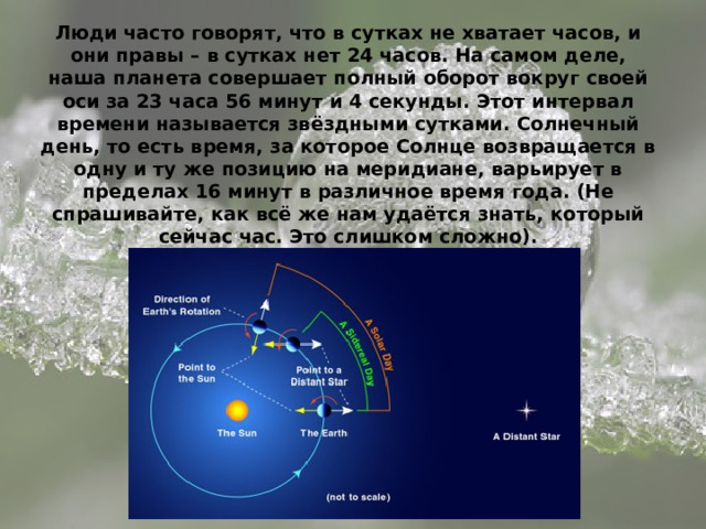 Люди часто говорят, что в сутках не хватает часов, и они правы – в сутках нет 24 часов. На самом деле, наша планета совершает полный оборот вокруг своей оси за 23 часа 56 минут и 4 секунды. Этот интервал времени называется звёздными сутками. Солнечный день, то есть время, за которое Солнце возвращается в одну и ту же позицию на меридиане, варьирует в пределах 16 минут в различное время года. (Не спрашивайте, как всё же нам удаётся знать, который сейчас час. Это слишком сложно). 
