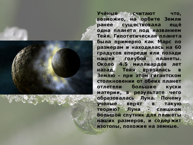 Учёные считают что, возможно, на орбите Земли ранее существовала ещё одна планета под названием Тейя. Гипотетическая планета была примерно как Марс по размерам и находилась на 60 градусов впереди или позади нашей голубой планеты. Около 4.5 миллиардов лет назад, Тейя врезалась в Землю – при этом гигантском столкновении от обеих планет отлетели большие куски материи, в результате чего образовалась Луна. Почему учёные верят в такую теорию? Луна - слишком большой спутник для планеты наших размеров, и содержит изотопы, похожие на земные. 