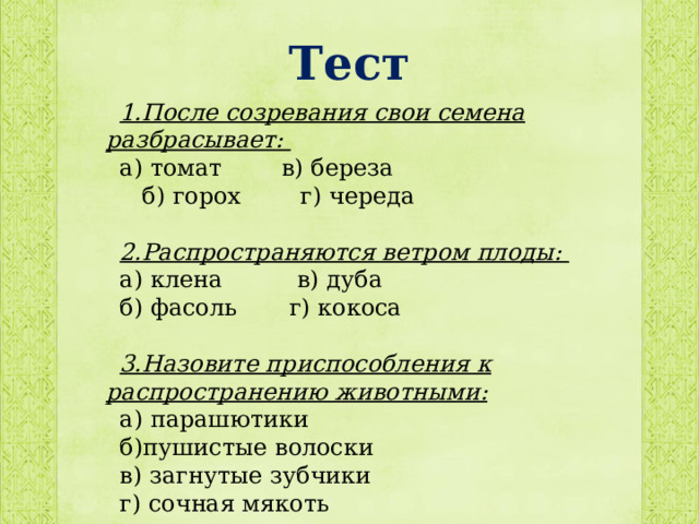 Тест 1.После созревания свои семена разбрасывает: а) томат в) береза  б) горох г) череда  2.Распространяются ветром плоды: а) клена в) дуба б) фасоль г) кокоса  3.Назовите приспособления к распространению животными: а) парашютики б)пушистые волоски в) загнутые зубчики г) сочная мякоть 