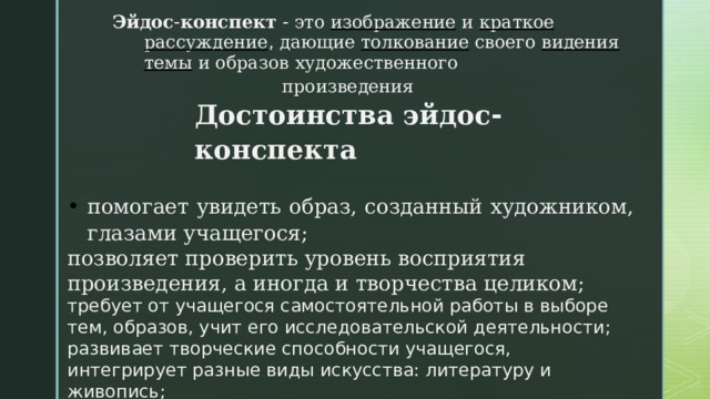 Эйдос - конспект - это  изображение  и  краткое  рассуждение , дающие  толкование  своего  видения  темы  и  образов  художественного  произведения  Достоинства  эйдос - конспекта  помогает увидеть образ, созданный художником, глазами учащегося; позволяет проверить уровень восприятия произведения, а иногда и творчества целиком; требует от учащегося самостоятельной работы в выборе тем, образов, учит его исследовательской деятельности; развивает творческие способности учащегося, интегрирует разные виды искусства: литературу и живопись; является своего рода помощником при чтении: учит сравнивать разные точки зрения. 