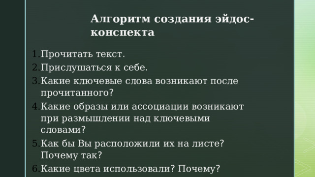 Алгоритм  создания  эйдос - конспекта  Прочитать  текст . Прислушаться  к  себе . Какие  ключевые  слова  возникают  после  прочитанного ? Какие  образы  или  ассоциации  возникают  при  размышлении  над  ключевыми  словами ? Как  бы  Вы  расположили  их  на  листе ? Почему  так ? Какие  цвета  использовали ? Почему ? Как  бы  вы  назвали  свой  эйдос - конспект ? Почему ?  