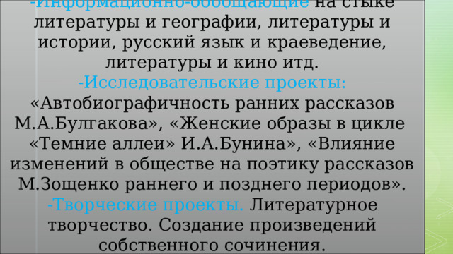 Проекты: -Информационно-обобщающие на стыке литературы и географии, литературы и истории, русский язык и краеведение, литературы и кино итд. -Исследовательские проекты: «Автобиографичность ранних рассказов М.А.Булгакова», «Женские образы в цикле «Темние аллеи» И.А.Бунина», «Влияние изменений в обществе на поэтику рассказов М.Зощенко раннего и позднего периодов». -Творческие проекты. Литературное творчество. Создание произведений собственного сочинения. 