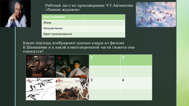 Рабочий лист по произведению Ч.Т.Айтматова «Ранние журавли» Год создания Жанр Направление Идея произведения Какие эпизоды изображают данные кадры из фильма Б.Шамшиева и к какой композиционной части сюжета они относятся? 2 1 1 2 3 4 3 4 