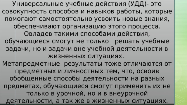 Универсальные учебные действия (УДД)- это совокупность способов и навыков работы, которые помогают самостоятельно усвоить новые знания, обеспечивают организацию этого процесса. Овладев такими способами действия, обучающиеся смогут не только решать учебные задачи, но и задачи вне учебной деятельности в жизненных ситуациях. Метапредметные результаты тоже отличаются от предметных и личностных тем, что, освоив обобщенные способы деятельности на разных предметах, обучающиеся смогут применить их не только в урочной, но и в внеурочной деятельности, а так же в жизненных ситуациях. 