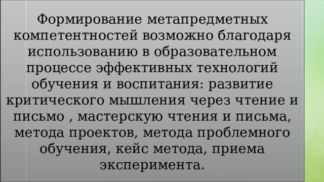 Формирование метапредметных компетентностей возможно благодаря использованию в образовательном процессе эффективных технологий обучения и воспитания: развитие критического мышления через чтение и письмо , мастерскую чтения и письма, метода проектов, метода проблемного обучения, кейс метода, приема эксперимента. 