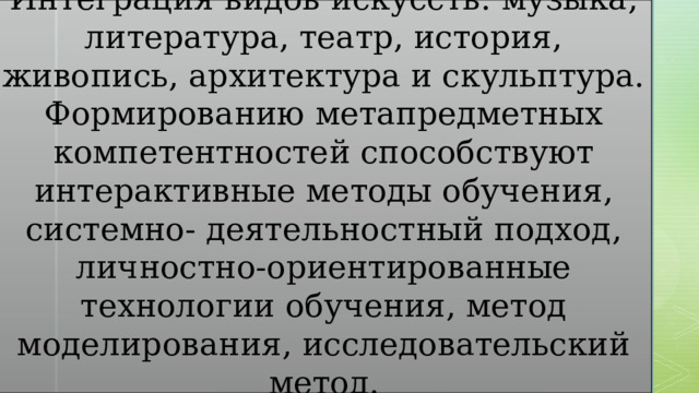 Интеграция видов искусств: музыка, литература, театр, история, живопись, архитектура и скульптура. Формированию метапредметных компетентностей способствуют интерактивные методы обучения, системно- деятельностный подход, личностно-ориентированные технологии обучения, метод моделирования, исследовательский метод. 