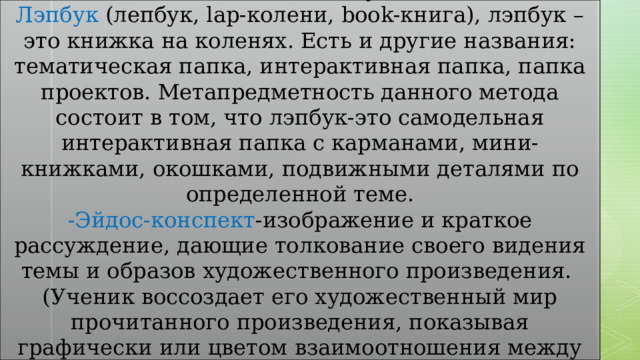 -Создание лэп-буков Лэпбук (лепбук, lap-колени, book-книга), лэпбук –это книжка на коленях. Есть и другие названия: тематическая папка, интерактивная папка, папка проектов. Метапредметность данного метода состоит в том, что лэпбук-это самодельная интерактивная папка с карманами, мини-книжками, окошками, подвижными деталями по определенной теме. -Эйдос-конспект -изображение и краткое рассуждение, дающие толкование своего видения темы и образов художественного произведения. (Ученик воссоздает его художественный мир прочитанного произведения, показывая графически или цветом взаимоотношения между героями ). 