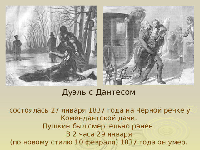 Дуэль с Дантесом состоялась 27 января 1837 года на Черной речке у Комендантской дачи. Пушкин был смертельно ранен. В 2 часа 29 января (по новому стилю 10 февраля) 1837 года он умер.  