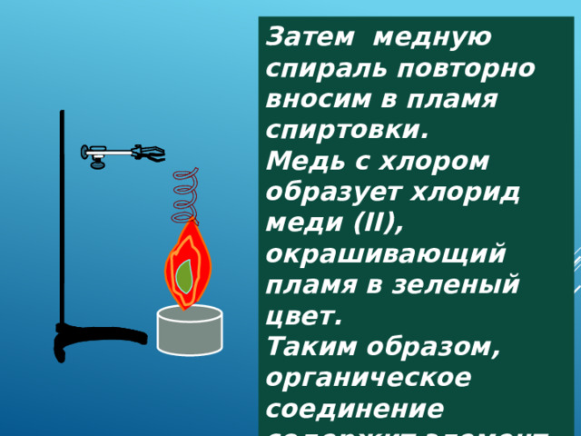 Затем медную спираль повторно вносим в пламя спиртовки. Медь с хлором образует хлорид меди (II), окрашивающий пламя в зеленый цвет. Таким образом, органическое соединение содержит элемент хлор. 