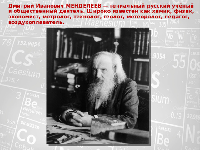 Дмитрий Иванович МЕНДЕЛЕЕВ — гениальный русский учёный  и общественный деятель. Широко известен как химик, физик, экономист, метролог, технолог, геолог, метеоролог, педагог, воздухоплаватель.   