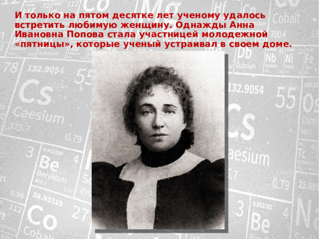 И только на пятом десятке лет ученому удалось встретить любимую женщину. Однажды Анна Ивановна Попова стала участницей молодежной «пятницы», которые ученый устраивал в своем доме. 