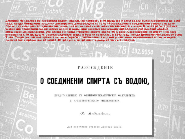 Дмитрий Менделеев не изобретал водку. Идеальная крепость в 40 градусов и сама водка были изобретены до 1865 года, когда Менделеев защитил докторскую диссертацию на тему «Рассуждение о соединении спирта с водою». Про водку в его диссертции нет ни слова, она посвящена свойствам смесей спирта и воды. В своей работе учёный установил пропорции соотношения водки и воды, при которых происходит предельное уменьшение объёма смешиваемых жидкостей. Это раствор с концентрацией спирта около 46 % веса. Соотношение не имеет никакого отношения к 40 градусам. Сорокаградусная водка в России появилась в 1843 году, когда Дмитрию Менделееву было 9 лет. Тогда российское правительство в борьбе с разбавленной водкой установило минимальный порог — водка должна быть крепостью не менее 40 градусов, погрешность допускалась в 2 градуса. 