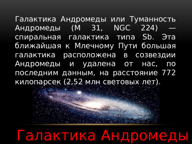 Галактика Андромеды или Туманность Андромеды (M 31, NGC 224) — спиральная галактика типа Sb. Эта ближайшая к Млечному Пути большая галактика расположена в созвездии Андромеды и удалена от нас, по последним данным, на расстояние 772 килопарсек (2,52 млн световых лет). Галактика Андромеды 