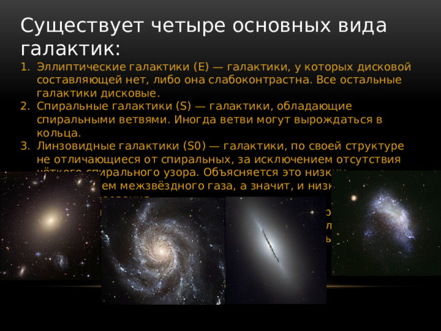 Существует четыре основных вида галактик: Эллиптические галактики (E) — галактики, у которых дисковой составляющей нет, либо она слабоконтрастна. Все остальные галактики дисковые. Спиральные галактики (S) — галактики, обладающие спиральными ветвями. Иногда ветви могут вырождаться в кольца. Линзовидные галактики (S0) — галактики, по своей структуре не отличающиеся от спиральных, за исключением отсутствия чёткого спирального узора. Объясняется это низким содержанием межзвёздного газа, а значит, и низким темпом звездообразования. Неправильные галактики (Irr) — для них характерна неправильная клочковатая структура. Как правило, в них очень много межзвёздного газа, до 50 % от массы галактики. 