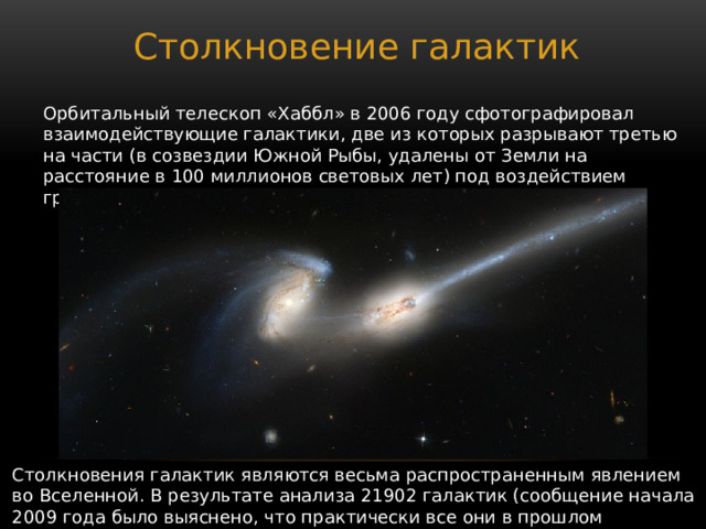 Столкновение галактик Орбитальный телескоп «Хаббл» в 2006 году сфотографировал взаимодействующие галактики, две из которых разрывают третью на части (в созвездии Южной Рыбы, удалены от Земли на расстояние в 100 миллионов световых лет) под воздействием гравитации «соседок». Столкновения галактик являются весьма распространенным явлением во Вселенной. В результате анализа 21902 галактик (сообщение начала 2009 года было выяснено, что практически все они в прошлом встречались с другими галактиками. 