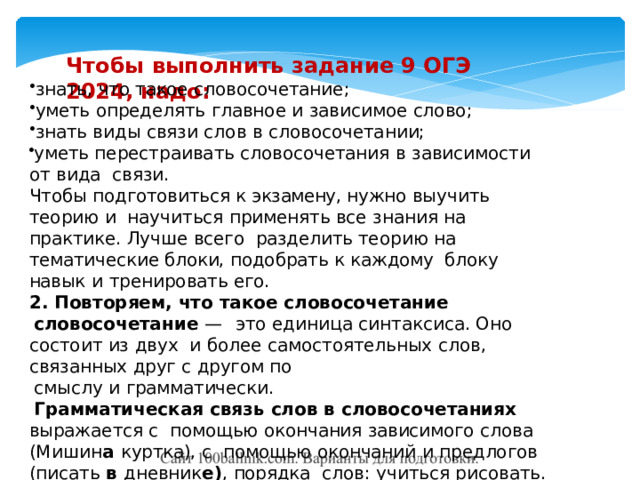 Чтобы  выполнить  задание 9  ОГЭ  2024, надо: знать, что  такое  словосочетание; уметь  определять  главное  и  зависимое  слово; знать  виды  связи  слов в  словосочетании; уметь  перестраивать словосочетания  в  зависимости от  вида  связи. Чтобы подготовиться к  экзамену, нужно выучить теорию и  научиться применять  все  знания  на  практике.  Лучше  всего  разделить теорию на тематические блоки, подобрать к  каждому  блоку  навык  и  тренировать его. 2.  Повторяем,  что  такое  словосочетание словосочетание  —  это  единица  синтаксиса. Оно  состоит  из  двух  и  более  самостоятельных  слов,  связанных друг  с  другом  по смыслу  и  грамматически. Грамматическая связь слов в словосочетаниях выражается с  помощью  окончания зависимого  слова  (Мишин а  куртка),  с  помощью  окончаний  и  предлогов  (писать  в  дневник е) ,  порядка  слов:  учиться  рисовать. 