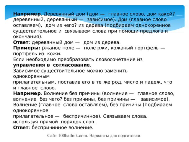 Например .  Деревянный  дом  (дом  —  главное  слово,  дом  какой? деревянный,  деревянный  —  зависимое).  Дом  (главное  слово  оставляем),  дом  из  чего?  из  дерева  (подбираем  однокоренное  существительное  и  связываем  слова  при  помощи  предлога  и  окончания). Ответ :  деревянный  дом  —  дом  из  дерева. Примеры:  ржаное  поле  —  поле  ржи,  кожаный  портфель  —  портфель  из  кожи. Если  необходимо  преобразовать  словосочетание  из  управления  в  согласование . Зависимое  существительное  можно  заменить  однокоренным прилагательным,  поставив  его  в  те  же  род,  число и  падеж,  что  и  главное  слово. Например .  Волнение  без  причины  (волнение  —  главное  слово,  волнение  без чего? без причины, без причины — зависимое). Волнение (главное  слово  оставляем),  без  причины  (подбираем  однокоренное прилагательное  —  беспричинное).  Связываем  слова,  используя  прямой  порядок  слов. Ответ :  беспричинное  волнение. 