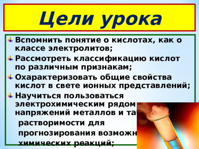 Цели урока Вспомнить понятие о кислотах, как о классе электролитов; Рассмотреть классификацию кислот по различным признакам; Охарактеризовать общие свойства кислот в свете ионных представлений; Научиться пользоваться электрохимическим рядом напряжений металлов и таблицей  растворимости для  прогнозирования возможных  химических реакций; 