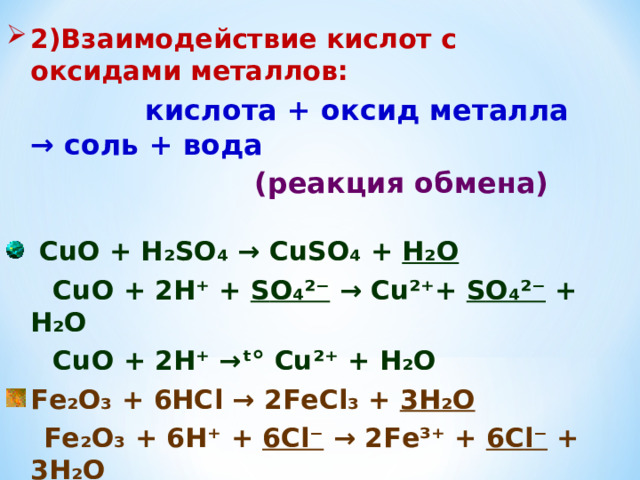 2)Взаимодействие кислот с оксидами металлов:  кислота + оксид металла → соль + вода  (реакция обмена)   С u О + Н₂ S О₄ → CuS О₄ + Н₂О  С u О + 2Н⁺ + S О₄²⁻ → Cu²⁺ + S О₄²⁻ + Н₂О  С u О + 2Н⁺ → ᵗ° Cu²⁺ + Н₂О F е₂О₃ + 6НС l → 2 F еС l ₃ + 3Н₂О  F е₂О₃ + 6Н⁺ + 6С l⁻ → 2 F е³⁺ + 6С l ⁻ + 3Н₂О  F е₂О₃ + 6Н⁺ → 2 F е³⁺ + 3Н₂О   