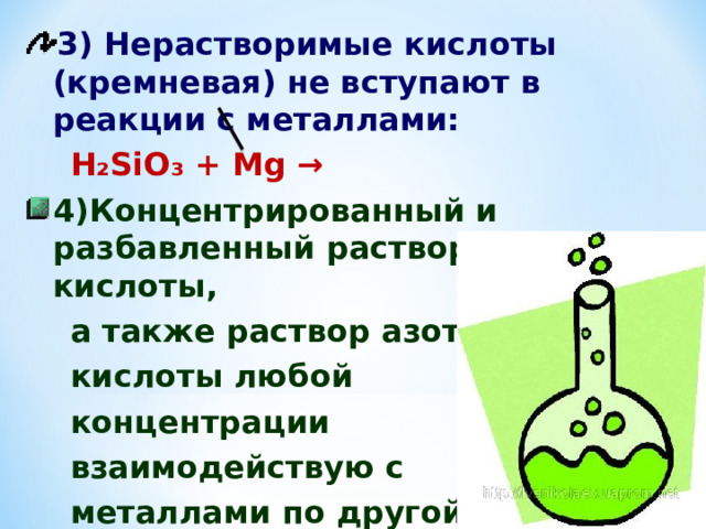 3) Нерастворимые кислоты (кремневая) не вступают в реакции с металлами:  Н₂ Si О₃ + М g → 4) Концентрированный и разбавленный растворы серной кислоты,  а также раствор азотной  кислоты любой  концентрации  взаимодействую с  металлами по другой схеме. 