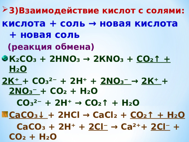 3)Взаимодействие кислот с солями: кислота + соль → новая кислота + новая  соль  (реакция обмена) К₂СО₃ + 2Н N О₃ →  2К N О₃ + СО₂↑ + Н₂О 2К⁺ + СО₃²⁻ + 2Н⁺ + 2 N О₃⁻  →  2К ⁺ + 2 N О₃⁻ +  СО₂ + Н₂О  СО₃²⁻ + 2Н⁺ → СО₂↑ + Н₂О СаСО₃↓ + 2НС l →  СаС l ₂ + СО₂↑ + Н₂О  СаСО₃ + 2Н⁺ + 2С l ⁻ →  Са² ⁺ + 2С l ⁻ + СО₂ + Н₂О  C аСО₃ + 2Н⁺ → Са²⁺ + СО₂↑ + Н₂О   