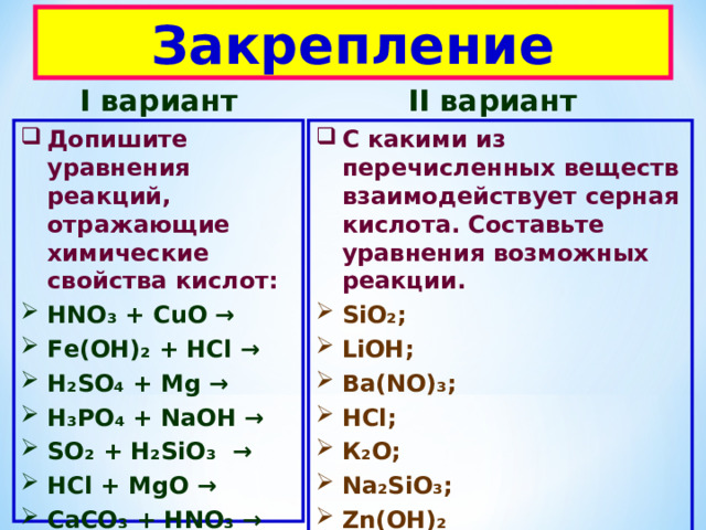 Закрепление I вариант II вариант Допишите уравнения реакций, отражающие химические свойства кислот: C какими из перечисленных веществ взаимодействует серная кислота. Составьте уравнения возможных реакции. HN О₃ + С u О → F е(ОН)₂ + НС l → H₂SO₄  + Mg → Н₃РО₄ + N аОН → SO₂ + H₂SiO₃ → НС l + MgO → C аСО₃ + Н N О₃ →  Hg + НВ r → SiO₂ ; LiOH ; Ва( NO )₃; НС l ; К₂О; N а₂ Si О₃; Zn (ОН)₂ LiNO₃ ; 