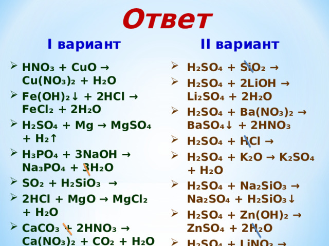 Ответ I вариант II вариант HN О₃ + С u О → Cu ( NO₃ )₂ + Н₂О F е(ОН)₂↓ + 2НС l →  FeCl₂ + 2 Н₂О H₂SO₄  + Mg → М gSO₄ + H₂↑ Н₃РО₄ + 3N аОН → Na₃PO₄ + 3H₂O SO₂ + H₂SiO₃ → 2 НС l + MgO → MgCl₂ + H₂O C аСО₃ + 2 Н N О₃ → Ca ( NO₃ ) ₂ + СО₂ + Н₂О  Hg + НВ r → Н₂ SO ₄  + SiO₂ → Н₂ SO ₄ + 2 Li ОН → Li₂SO₄ + 2H₂O  Н₂ SO ₄ + Ba(NO₃)₂ → BaSO₄↓ + 2HNO₃ Н₂ SO ₄ + HCl → Н₂ SO ₄ + K₂O → K₂SO₄ + H₂O Н₂ SO ₄ + Na₂SiO₃ → Na₂SO₄ + H₂SiO₃↓ Н₂ SO ₄ + Zn(OH)₂ → ZnSO₄ + 2H₂O Н₂ SO ₄ + LiNO₃ →   