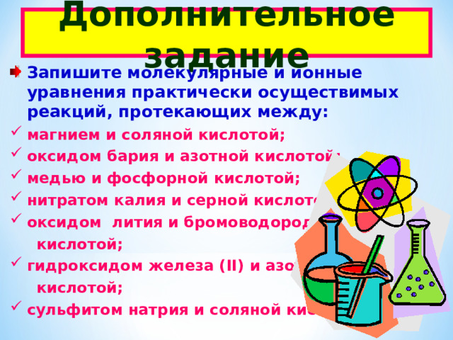 Дополнительное задание Запишите молекулярные и ионные уравнения практически осуществимых реакций, протекающих между: магнием и соляной кислотой; оксидом бария и азотной кислотой; медью и фосфорной кислотой; нитратом калия и серной кислотой; оксидом лития и бромоводородной  кислотой; гидроксидом железа ( II ) и азотистой  кислотой; сульфитом натрия и соляной кислотой;  