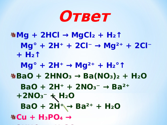 Ответ Mg + 2HCl → MgCl₂ + H₂↑  Mg° + 2H⁺ + 2Cl⁻ → Mg²⁺ + 2Cl⁻ + H₂↑  Mg° + 2H⁺ → Mg²⁺ + H₂°↑ BaO + 2HNO₃ → Ba(NO₃)₂ + H₂O  BaO + 2H⁺ + 2NO₃⁻ → Ba²⁺ +2NO₃⁻ + H₂O  BaO + 2H⁺ → Ba²⁺ + H₂O Cu + H₃PO₄ → 2KNO₃ + H₂SO₄ →    