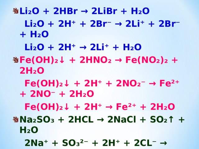 Li₂O + 2HBr → 2LiBr + H₂O  Li₂O + 2H⁺ + 2Br⁻ → 2Li⁺ + 2Br⁻ + H₂O  Li₂O + 2H⁺ → 2Li⁺ + H₂O Fe(OH)₂↓ + 2HNO₂ → Fe(NO₂)₂ + 2H₂O  Fe(OH)₂↓ + 2H⁺ + 2NO₂⁻ → Fe²⁺ + 2NO⁻ + 2H₂O  Fe(OH)₂↓ + 2H⁺ → Fe²⁺ + 2H₂O Na₂SO₃ + 2HCL → 2NaCl + SO₂↑ + H₂O  2Na⁺ + SO₃²⁻ + 2H⁺ + 2CL⁻ → 2Na⁺ + 2Cl⁻ + SO₂↑ + H₂O  SO₃²⁻ + 2H⁺ → SO₂↑ + H₂O       