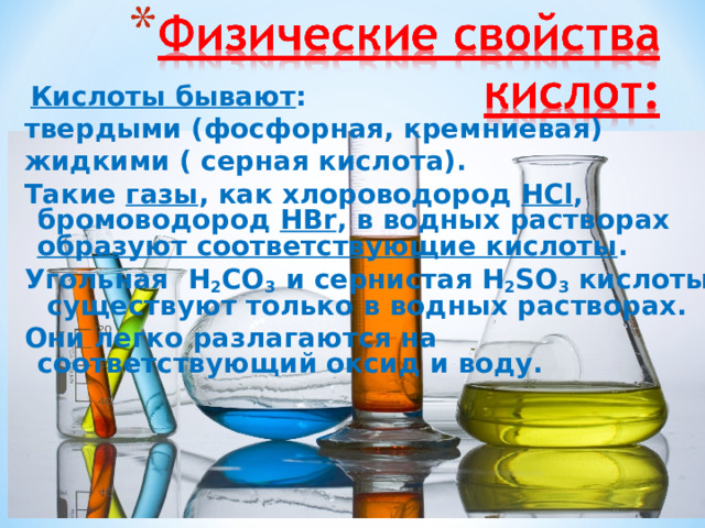  Кислоты бывают : твердыми (фосфорная, кремниевая) жидкими ( серная кислота). Такие газы , как хлороводород  HCl , бромоводород  HBr , в водных растворах образуют соответствующие кислоты . Угольная   H 2 CO 3  и сернистая H 2 SO 3  кислоты  существуют только в водных растворах. Они легко разлагаются на соответствующий оксид и воду. 
