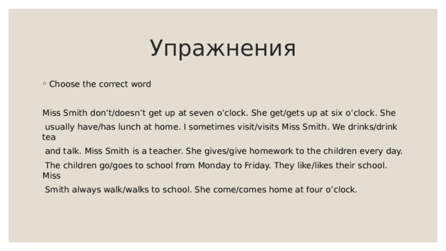 Упражнения Choose the correct word Miss Smith don’t/doesn’t get up at seven o’clock. She get/gets up at six o’clock. She  usually have/has lunch at home. I sometimes visit/visits Miss Smith. We drinks/drink tea  and talk. Miss Smith is a teacher. She gives/give homework to the children every day.  The children go/goes to school from Monday to Friday. They like/likes their school. Miss  Smith always walk/walks to school. She come/comes home at four o’clock. 