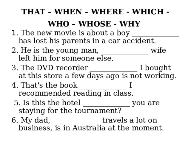 THAT – WHEN – WHERE - WHICH - WHO – WHOSE - WHY  1 . The new movie is about a boy _____________ has lost his parents in a car accident. 2. He is the young man, _____________ wife left him for someone else. 3. The DVD recorder _____________ I bought at this store a few days ago is not working. 4. That's the book _____________ I recommended reading in class.  5. Is this the hotel _____________ you are staying for the tournament? 6. My dad, _____________ travels a lot on business, is in Australia at the moment. 
