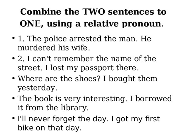 Combine the TWO sentences to ONE, using a relative pronoun .  1. The police arrested the man. He murdered his wife. 2. I can't remember the name of the street. I lost my passport there. Where are the shoes? I bought them yesterday. The book is very interesting. I borrowed it from the library. I'll never forget the day. I got my first bike on that day. 