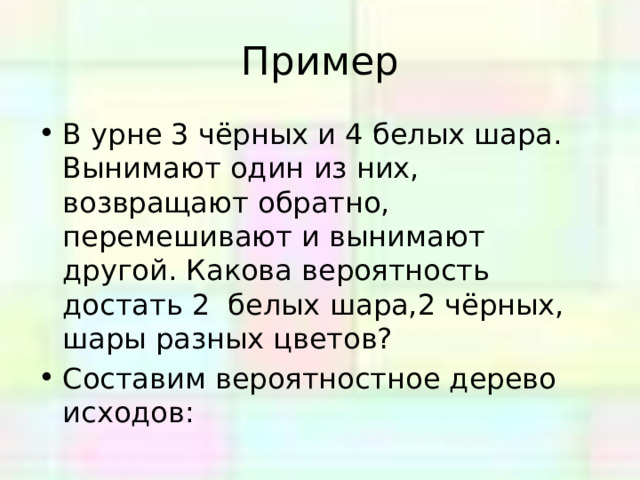 Пример В урне 3 чёрных и 4 белых шара. Вынимают один из них, возвращают обратно, перемешивают и вынимают другой. Какова вероятность достать 2 белых шара,2 чёрных, шары разных цветов? Составим вероятностное дерево исходов: 