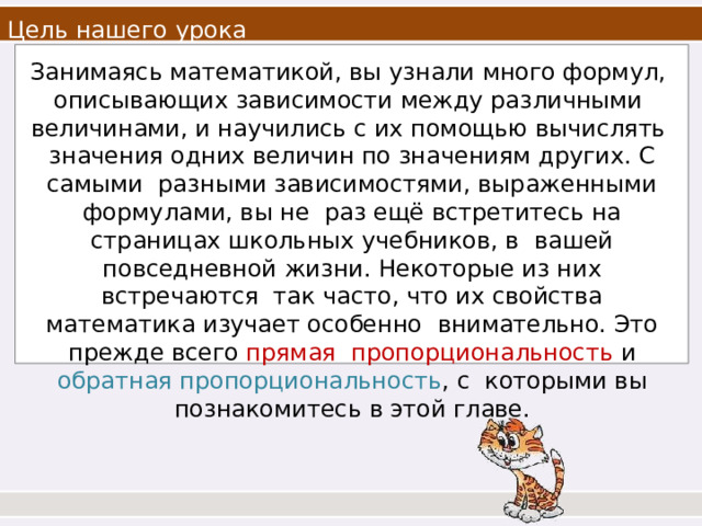 Цель нашего  урока Занимаясь математикой, вы узнали много формул, описывающих зависимости между различными величинами, и научились с их помощью вычислять значения одних величин по значениям других. С самыми разными зависимостями, выраженными формулами, вы не раз ещё встретитесь на страницах школьных учебников, в вашей повседневной жизни. Некоторые из них  встречаются так часто, что их свойства математика изучает особенно внимательно. Это прежде всего прямая пропорциональность и обратная пропорциональность , с которыми вы познакомитесь в этой  главе. 