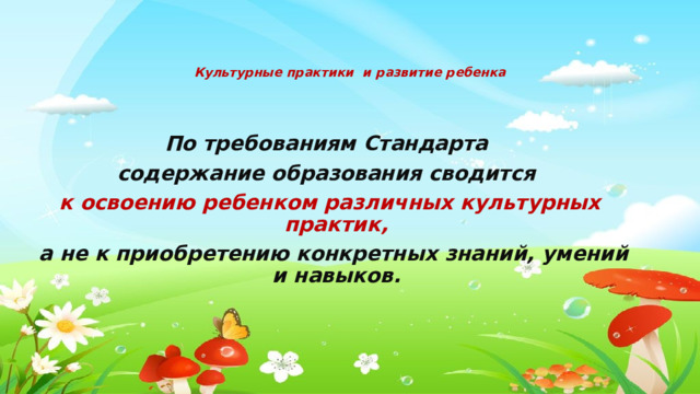 Культурные практики и развитие ребенка   По требованиям Стандарта содержание образования сводится к освоению ребенком различных культурных практик,  а не к приобретению конкретных знаний, умений и навыков. 