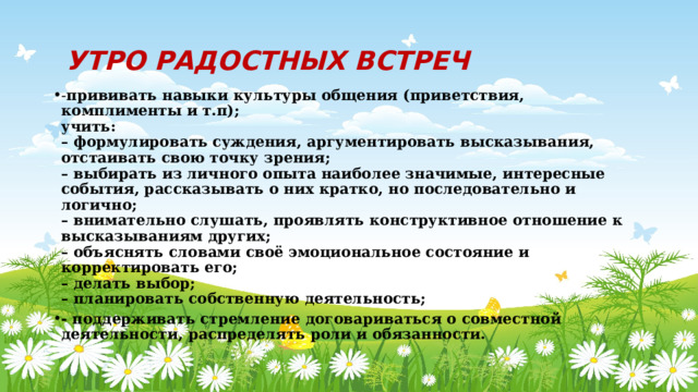  УТРО РАДОСТНЫХ ВСТРЕЧ - прививать навыки культуры общения (приветствия, комплименты и т.п);  учить:  – формулировать суждения, аргументировать высказывания, отстаивать свою точку зрения;  – выбирать из личного опыта наиболее значимые, интересные события, рассказывать о них кратко, но последовательно и логично;  – внимательно слушать, проявлять конструктивное отношение к высказываниям других;  – объяснять словами своё эмоциональное состояние и корректировать его;  – делать выбор;  – планировать собственную деятельность; - поддерживать стремление договариваться о совместной деятельности, распределять роли и обязанности. 