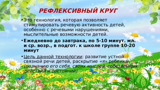 РЕФЛЕКСИВНЫЙ КРУГ Это технология, которая позволяет стимулировать речевую активность детей, особенно с речевыми нарушениями, мыслительные возможности детей. Ежедневно до завтрака, по 5-10 минут. мл. и ср. возр., в подгот. к школе группе 10-20 минут Цель данной технологии : развитие устной связной речи детей, раскрытие «я» ребенка (познанию его себя, своих мыслей, собственных действий и состояний) . 