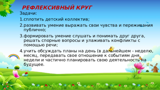 РЕФЛЕКСИВНЫЙ КРУГ Задачи: сплотить детский коллектив; развивать умение выражать свои чувства и переживания публично; формировать умение слушать и понимать друг друга, решать спорные вопросы и улаживать конфликты с помощью речи; учить обсуждать планы на день (в дальнейшем - неделю, месяц, передавать свое отношение к событиям дня, недели и частично планировать свою деятельность на будущее. 