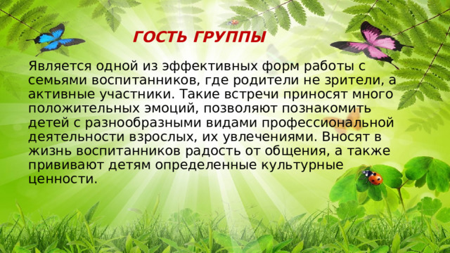 ГОСТЬ ГРУППЫ  Является одной из эффективных форм работы с семьями воспитанников, где родители не зрители, а активные участники. Такие встречи приносят много положительных эмоций, позволяют познакомить детей с разнообразными видами профессиональной деятельности взрослых, их увлечениями. Вносят в жизнь воспитанников радость от общения, а также прививают детям определенные культурные ценности. 