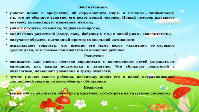  Воспитанники : узнают  новое  о  профессии,  об  окружающем  мире,  а  главное – запоминают, т.к. это не обычное занятие, его ведет новый человек. Новый человек вызывает интерес; активизирует внимание, память; учатся слушать, слышать, задавать вопросы; видят своих родителей (маму, папу, бабушку и т.д.) в новой роли - «воспитатель»; получают образец, наглядный пример социальной активности; испытывают  гордость,  что  именно  его  мама  ведет  «занятие»,  ее слушают другие дети, тем самым повышается самооценка ребенка.  Родители: понимают,  как  иногда  нелегко  справиться  с  коллективом  детей, удержать их внимание, как важна подготовка к занятию. Это сближает родителей с педагогами, повышает уважение к труду педагога; лучше  узнают  своего  ребенка,  поскольку  видят  его  в  новой, нетрадиционной для ролевой модели «мама-ребенок» обстановке.  Педагоги:   также могут поучиться чему-то у родителей, посмотреть на ситуацию по-новому. 