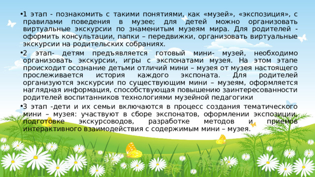 1 этап - познакомить с такими понятиями, как «музей», «экспозиция», с правилами поведения в музее; для детей можно организовать виртуальные экскурсии по знаменитым музеям мира. Для родителей - оформить консультации, папки – передвижки, организовать виртуальные экскурсии на родительских собраниях. 2 этап- детям предъявляется готовый мини- музей, необходимо организовать экскурсии, игры с экспонатами музея. На этом этапе происходит осознание детьми отличий мини – музея от музея настоящего прослеживается история каждого экспоната. Для родителей организуются экскурсии по существующим мини – музеям, оформляется наглядная информация, способствующая повышению заинтересованности родителей воспитанников технологиями музейной педагогики 3 этап -дети и их семьи включаются в процесс создания тематического мини – музея: участвуют в сборе экспонатов, оформлении экспозиции, подготовке экскурсоводов, разработке методов и приемов интерактивного взаимодействия с содержимым мини – музея. 