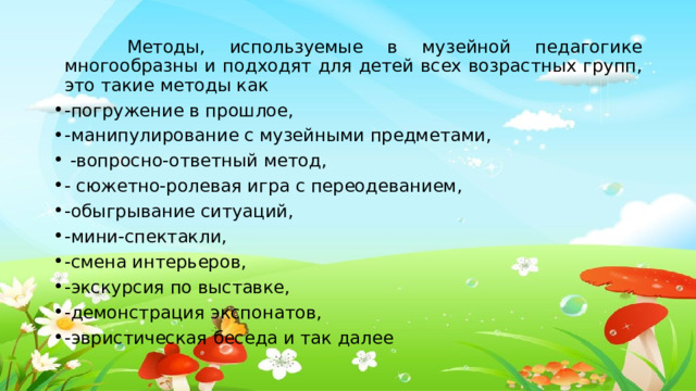  Методы, используемые в музейной педагогике многообразны и подходят для детей всех возрастных групп, это такие методы как -погружение в прошлое, -манипулирование с музейными предметами,  -вопросно-ответный метод, - сюжетно-ролевая игра с переодеванием, -обыгрывание ситуаций, -мини-спектакли, -смена интерьеров, -экскурсия по выставке, -демонстрация экспонатов, -эвристическая беседа и так далее 