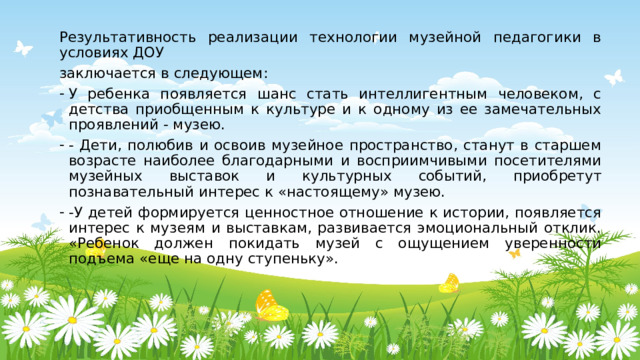 Результативность реализации технологии музейной педагогики в условиях ДОУ заключается в следующем: У ребенка появляется шанс стать интеллигентным человеком, с детства приобщенным к культуре и к одному из ее замечательных проявлений - музею. - Дети, полюбив и освоив музейное пространство, станут в старшем возрасте наиболее благодарными и восприимчивыми посетителями музейных выставок и культурных событий, приобретут познавательный интерес к «настоящему» музею. -У детей формируется ценностное отношение к истории, появляется интерес к музеям и выставкам, развивается эмоциональный отклик. «Ребенок должен покидать музей с ощущением уверенности подъема «еще на одну ступеньку». 
