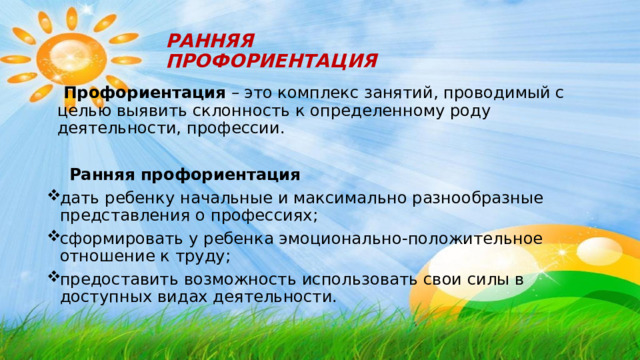 РАННЯЯ ПРОФОРИЕНТАЦИЯ  Профориентация – это комплекс занятий, проводимый с целью выявить склонность к определенному роду деятельности, профессии.  Ранняя профориентация дать ребенку начальные и максимально разнообразные представления о профессиях; сформировать у ребенка эмоционально-положительное отношение к труду; предоставить возможность использовать свои силы в доступных видах деятельности. 